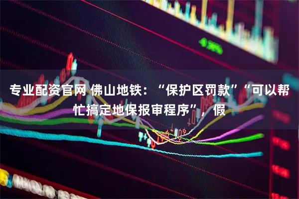 专业配资官网 佛山地铁：“保护区罚款”“可以帮忙搞定地保报审程序”，假