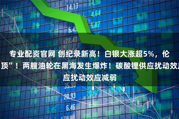 专业配资官网 创纪录新高!白银大涨超5%,伦铜破“顶”!两艘油轮在黑海发生爆炸!碳酸锂供应扰动效应减弱