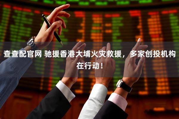 查查配官网 驰援香港大埔火灾救援，多家创投机构在行动！