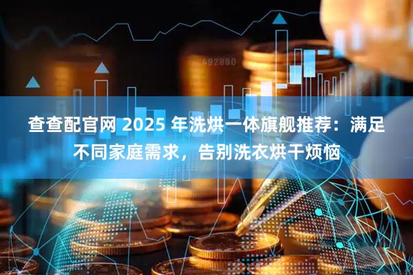 查查配官网 2025 年洗烘一体旗舰推荐：满足不同家庭需求，告别洗衣烘干烦恼