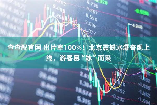 查查配官网 出片率100%！北京震撼冰瀑奇观上线，游客慕“冰”而来