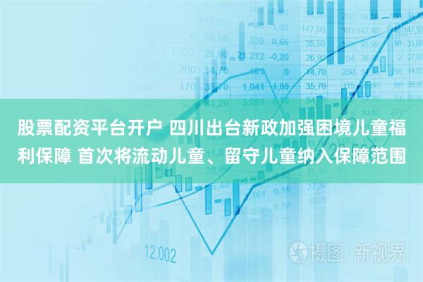 股票配资平台开户 四川出台新政加强困境儿童福利保障 首次将流动儿童、留守儿童纳入保障范围