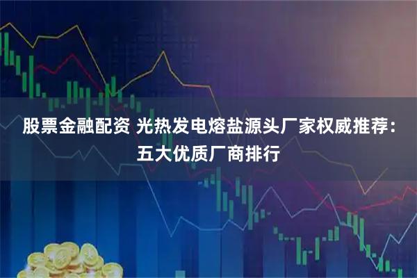 股票金融配资 光热发电熔盐源头厂家权威推荐：五大优质厂商排行