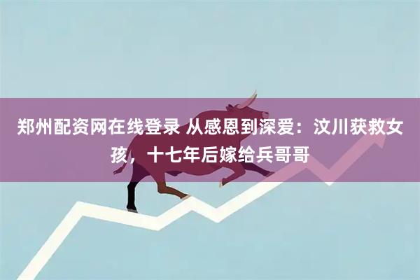 郑州配资网在线登录 从感恩到深爱：汶川获救女孩，十七年后嫁给兵哥哥