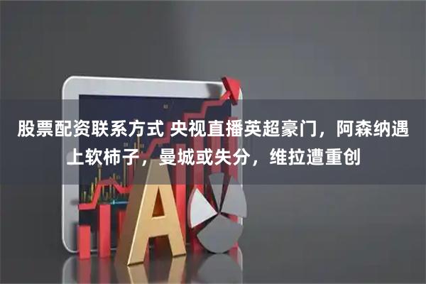 股票配资联系方式 央视直播英超豪门，阿森纳遇上软柿子，曼城或失分，维拉遭重创