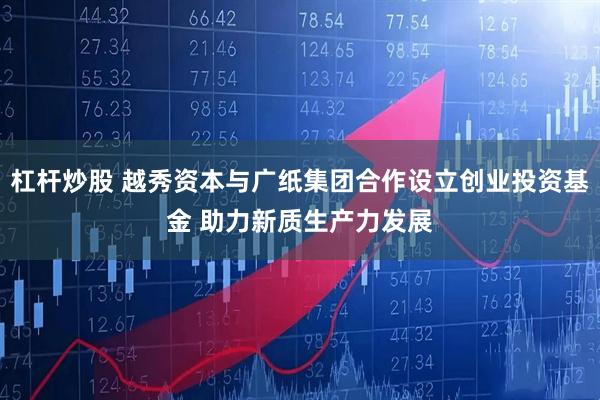 杠杆炒股 越秀资本与广纸集团合作设立创业投资基金 助力新质生产力发展