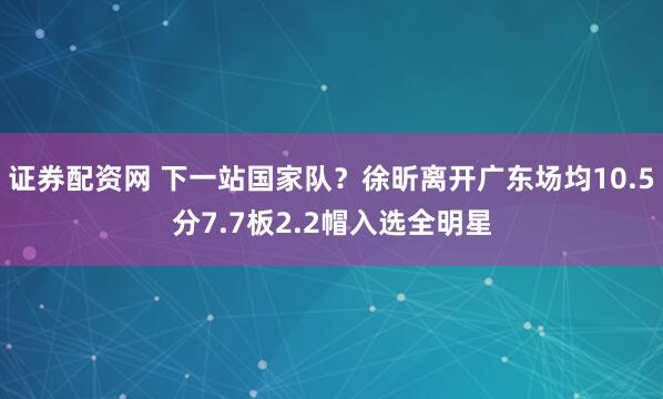 证券配资网 下一站国家队？徐昕离开广东场均10.5分7.7板2.2帽入选全明星