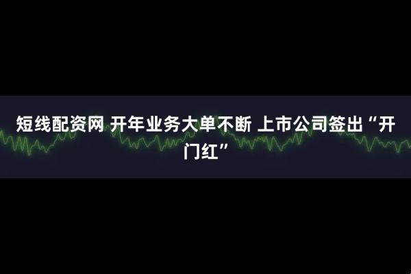 短线配资网 开年业务大单不断 上市公司签出“开门红”