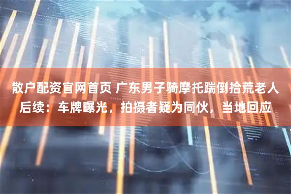 散户配资官网首页 广东男子骑摩托踹倒拾荒老人后续：车牌曝光，拍摄者疑为同伙，当地回应