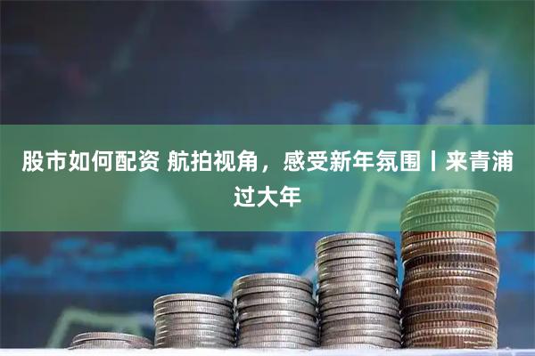 股市如何配资 航拍视角，感受新年氛围丨来青浦过大年