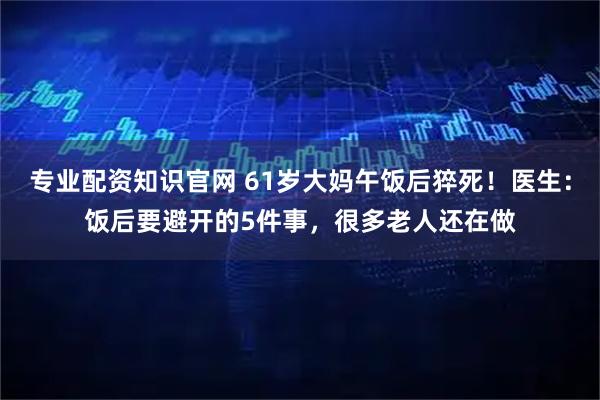 专业配资知识官网 61岁大妈午饭后猝死！医生：饭后要避开的5件事，很多老人还在做