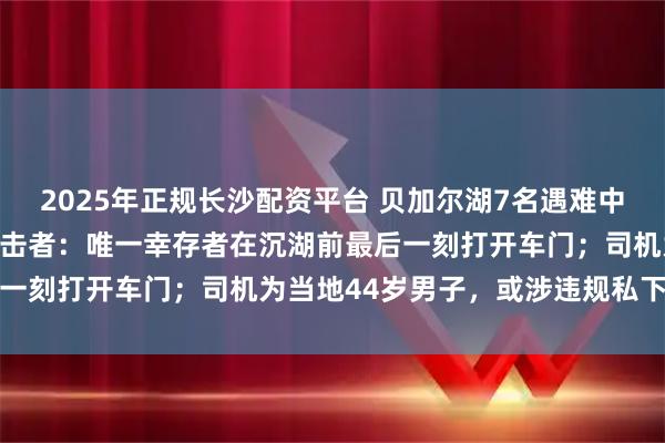 2025年正规长沙配资平台 贝加尔湖7名遇难中国游客遗体已被发现，目击者：唯一幸存者在沉湖前最后一刻打开车门；司机为当地44岁男子，或涉违规私下接单