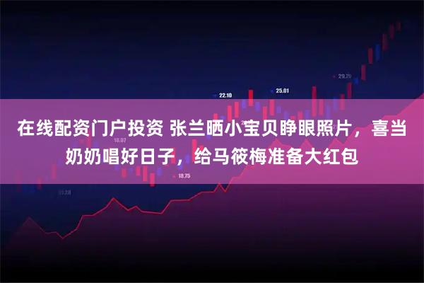 在线配资门户投资 张兰晒小宝贝睁眼照片，喜当奶奶唱好日子，给马筱梅准备大红包