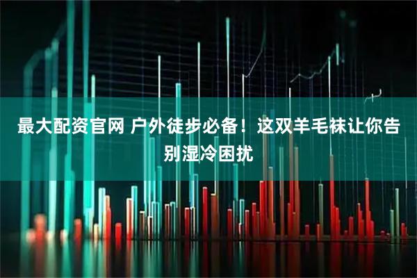 最大配资官网 户外徒步必备！这双羊毛袜让你告别湿冷困扰