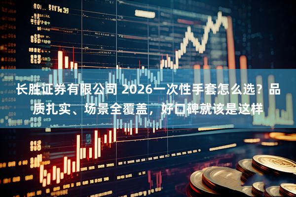 长胜证券有限公司 2026一次性手套怎么选？品质扎实、场景全覆盖，好口碑就该是这样