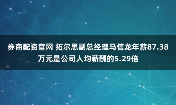 券商配资官网 拓尔思副总经理马信龙年薪87.38万元是公司人均薪酬的5.29倍