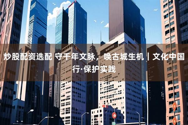 炒股配资选配 守千年文脉，唤古城生机｜文化中国行·保护实践