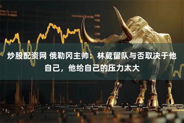 炒股配资网 俄勒冈主帅：林葳留队与否取决于他自己，他给自己的压力太大