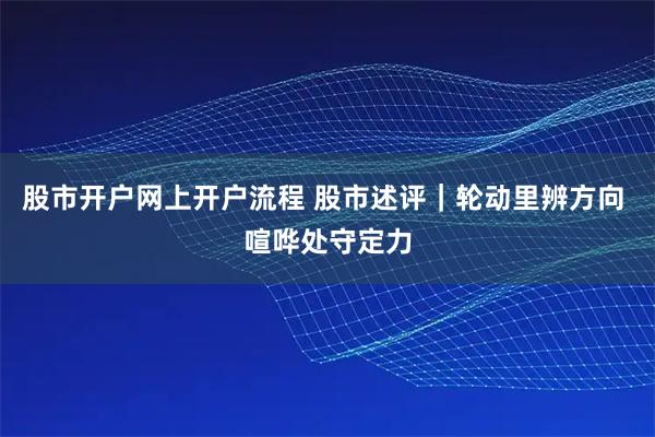 股市开户网上开户流程 股市述评|轮动里辨方向 喧哗处守定力
