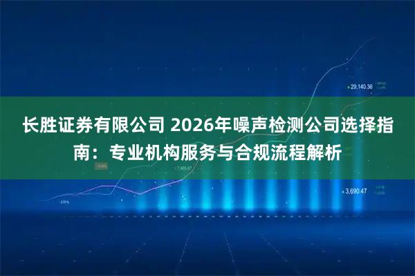 长胜证券有限公司 2026年噪声检测公司选择指南:专业机构服务与合规流程解析