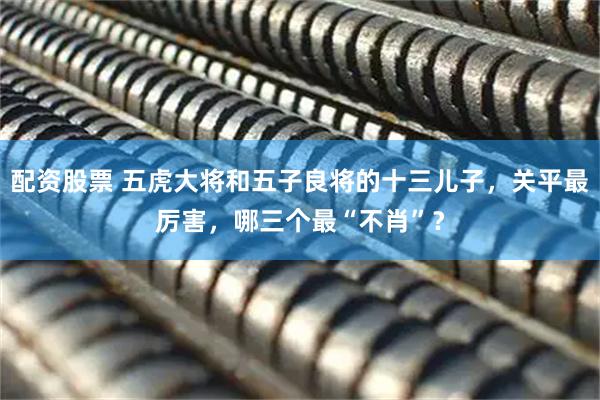 配资股票 五虎大将和五子良将的十三儿子,关平最厉害,哪三个最“不肖”?