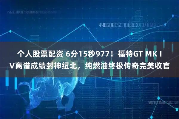 个人股票配资 6分15秒977！福特GT MK IV离谱成绩封神纽北，纯燃油终极传奇完美收官