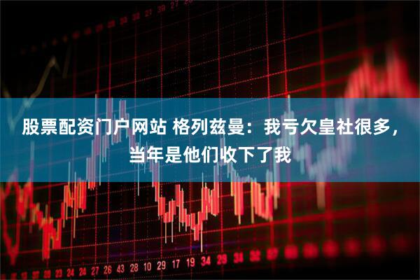 股票配资门户网站 格列兹曼：我亏欠皇社很多，当年是他们收下了我