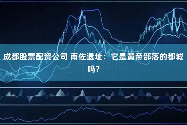 成都股票配资公司 南佐遗址：它是黄帝部落的都城吗？