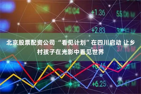 北京股票配资公司 “看见计划”在四川启动 让乡村孩子在光影中看见世界