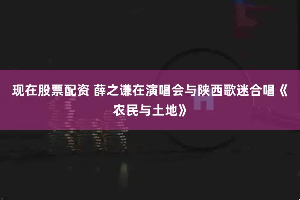现在股票配资 薛之谦在演唱会与陕西歌迷合唱《农民与土地》