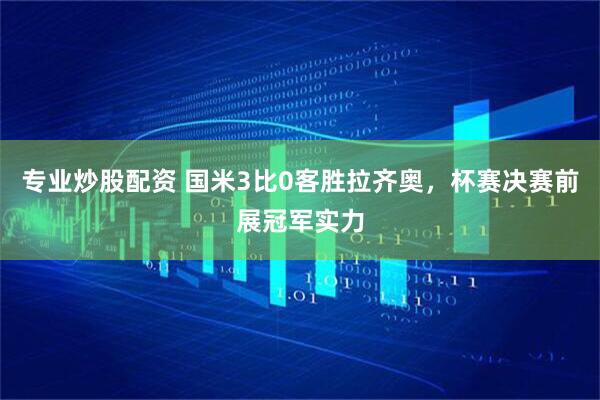 专业炒股配资 国米3比0客胜拉齐奥，杯赛决赛前展冠军实力