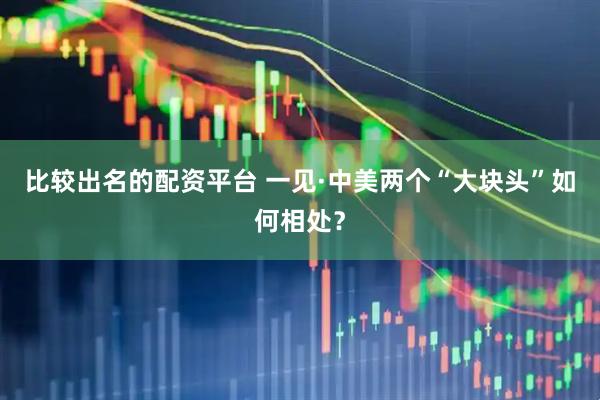 比较出名的配资平台 一见·中美两个“大块头”如何相处？