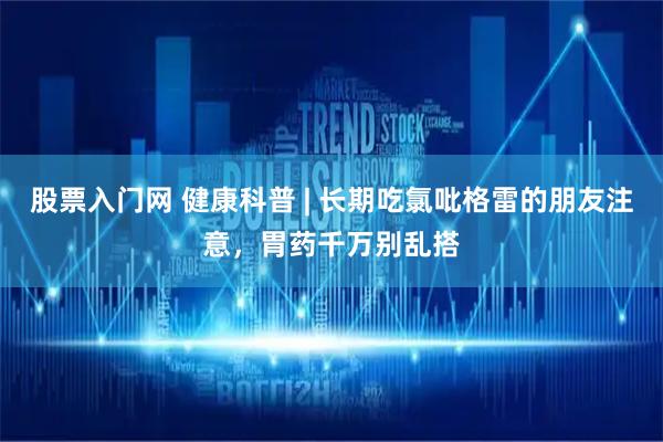 股票入门网 健康科普 | 长期吃氯吡格雷的朋友注意，胃药千万别乱搭