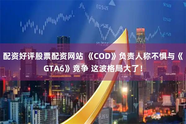 配资好评股票配资网站 《COD》负责人称不惧与《GTA6》竞争 这波格局大了！