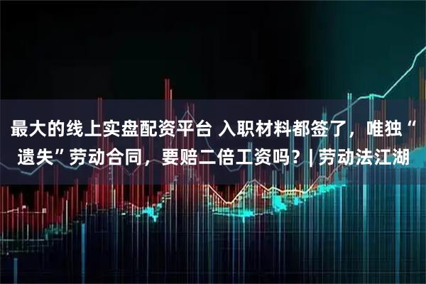 最大的线上实盘配资平台 入职材料都签了，唯独“遗失”劳动合同，要赔二倍工资吗？| 劳动法江湖