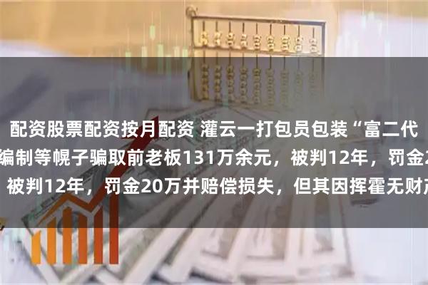 配资股票配资按月配资 灌云一打包员包装“富二代”人设，以投资、解决编制等幌子骗取前老板131万余元，被判12年，罚金20万并赔偿损失，但其因挥霍无财产可退赔